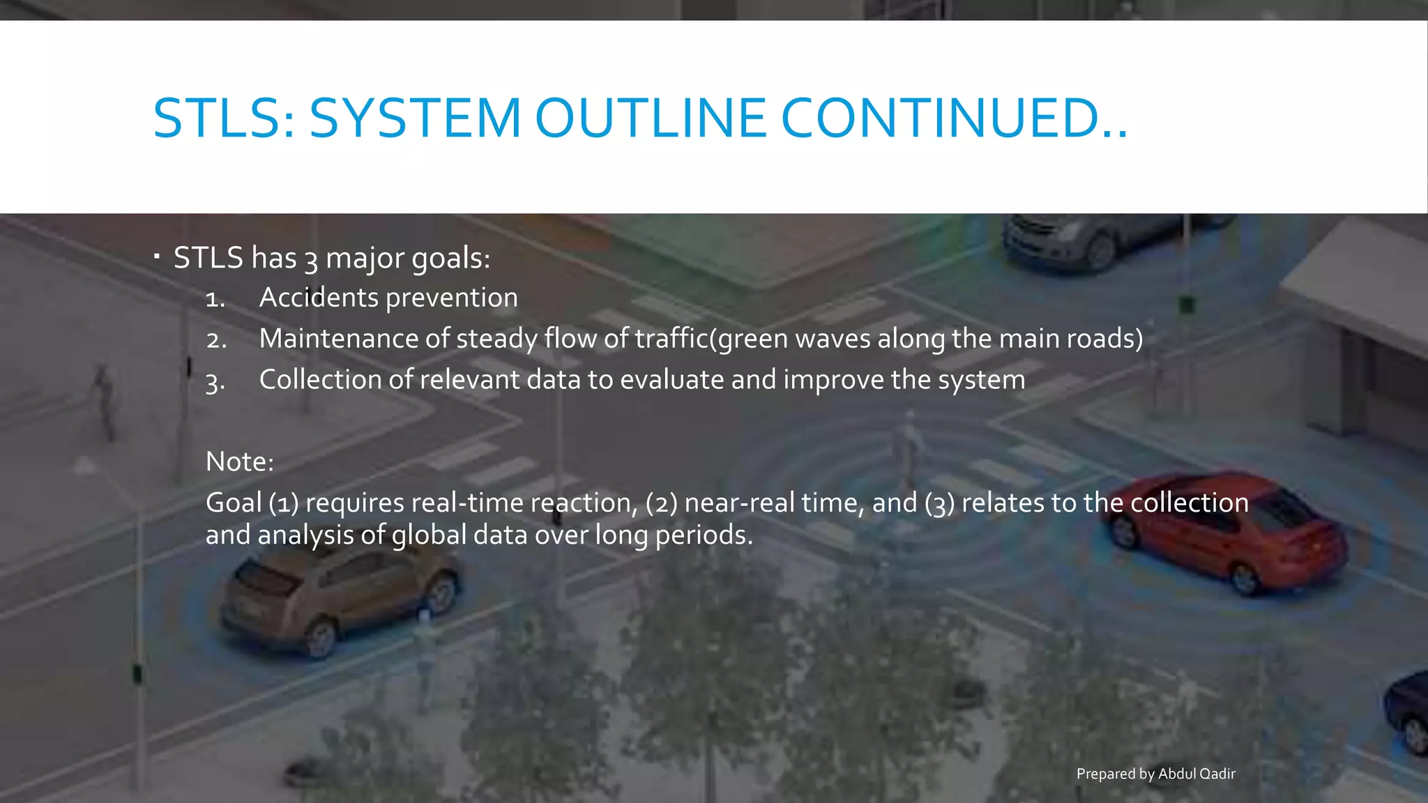 STLS: SYSTEM OUTLINE CONTINUED..
 STLS has 3 major goals:
1. Accidents prevention
2. Maintenance of steady flow of traffic(green waves along the main roads)
3. Collection of relevant data to evaluate and improve the system
Note:
Goal (1) requires real-time reaction, (2) near-real time, and (3) relates to the collection
and analysis of global data over long periods.
Prepared by Abdul Qadir
 