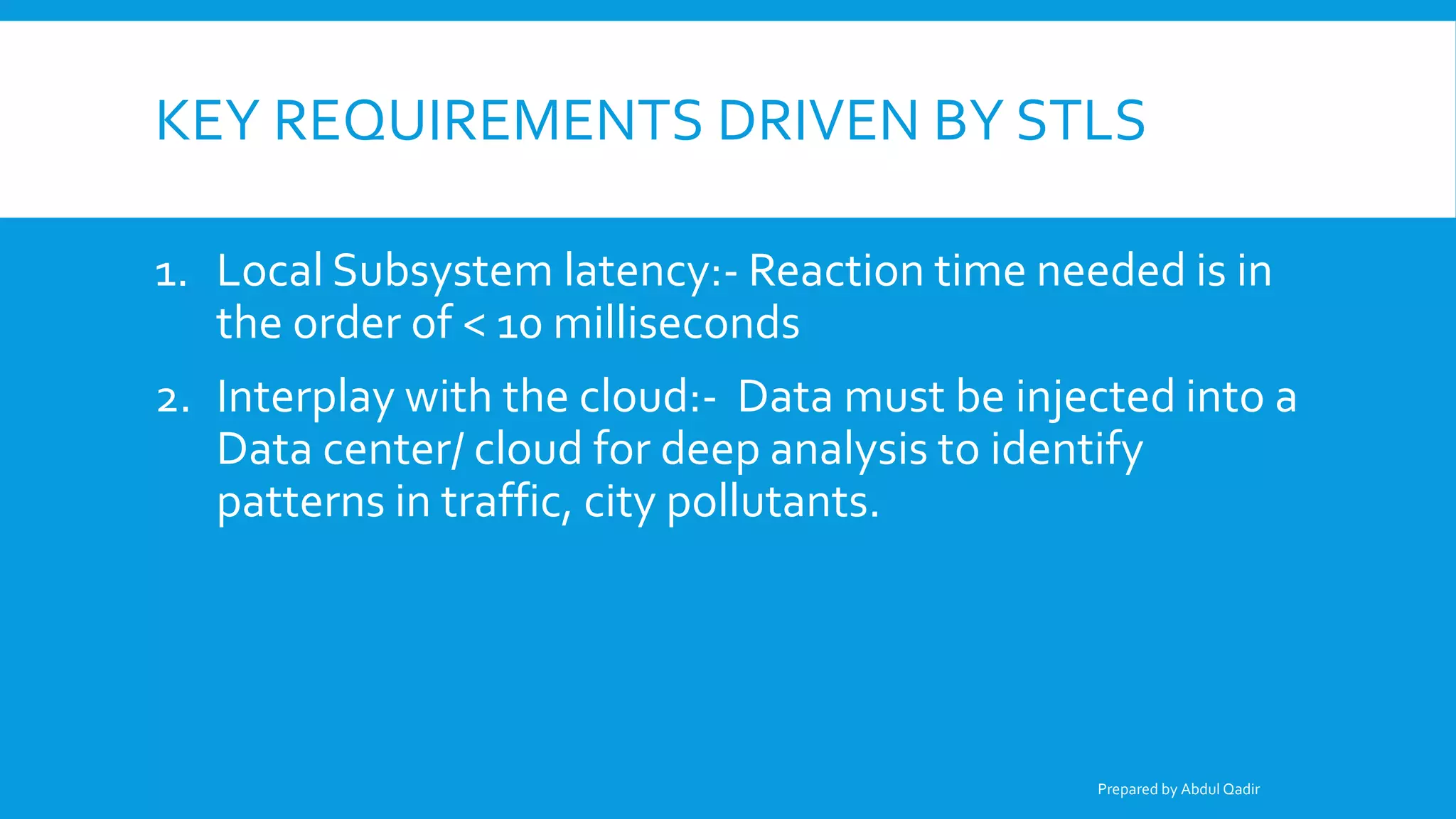 KEY REQUIREMENTS DRIVEN BY STLS
1. Local Subsystem latency:- Reaction time needed is in
the order of < 10 milliseconds
2. Interplay with the cloud:- Data must be injected into a
Data center/ cloud for deep analysis to identify
patterns in traffic, city pollutants.
Prepared by Abdul Qadir
 