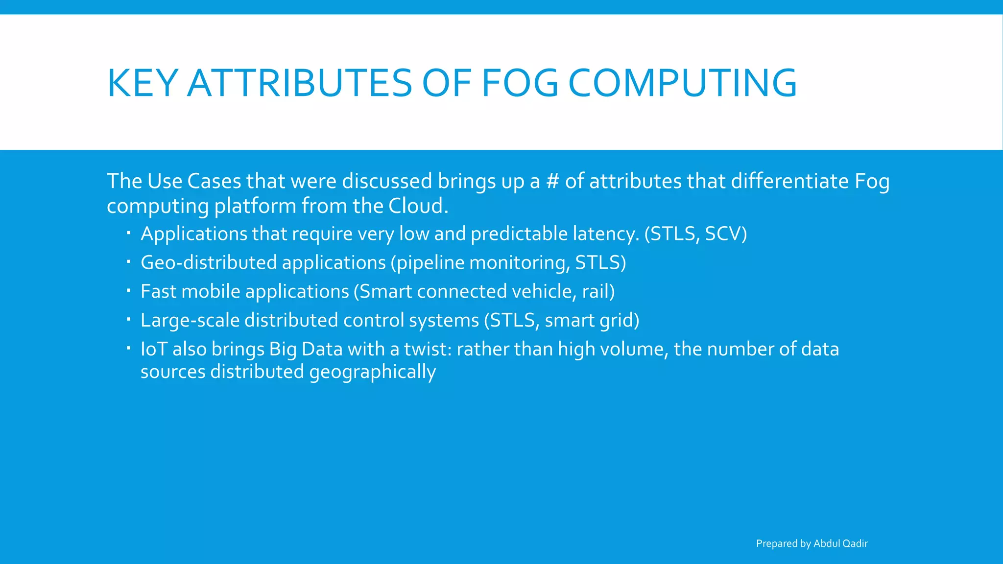 KEY ATTRIBUTES OF FOG COMPUTING
The Use Cases that were discussed brings up a # of attributes that differentiate Fog
computing platform from the Cloud.
 Applications that require very low and predictable latency. (STLS, SCV)
 Geo-distributed applications (pipeline monitoring, STLS)
 Fast mobile applications (Smart connected vehicle, rail)
 Large-scale distributed control systems (STLS, smart grid)
 IoT also brings Big Data with a twist: rather than high volume, the number of data
sources distributed geographically
Prepared by Abdul Qadir
 