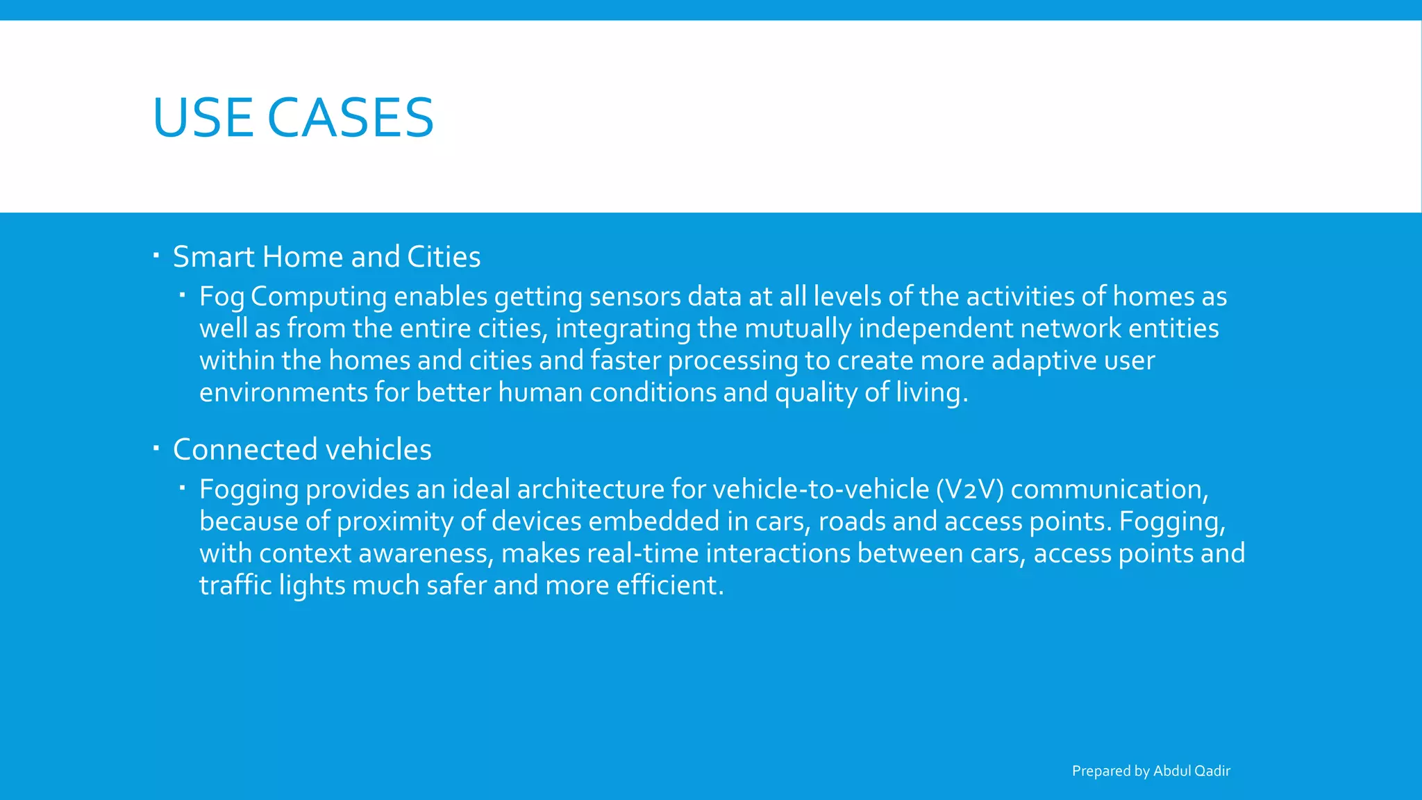 USE CASES
 Smart Home and Cities
 Fog Computing enables getting sensors data at all levels of the activities of homes as
well as from the entire cities, integrating the mutually independent network entities
within the homes and cities and faster processing to create more adaptive user
environments for better human conditions and quality of living.
 Connected vehicles
 Fogging provides an ideal architecture for vehicle-to-vehicle (V2V) communication,
because of proximity of devices embedded in cars, roads and access points. Fogging,
with context awareness, makes real-time interactions between cars, access points and
traffic lights much safer and more efficient.
Prepared by Abdul Qadir
 