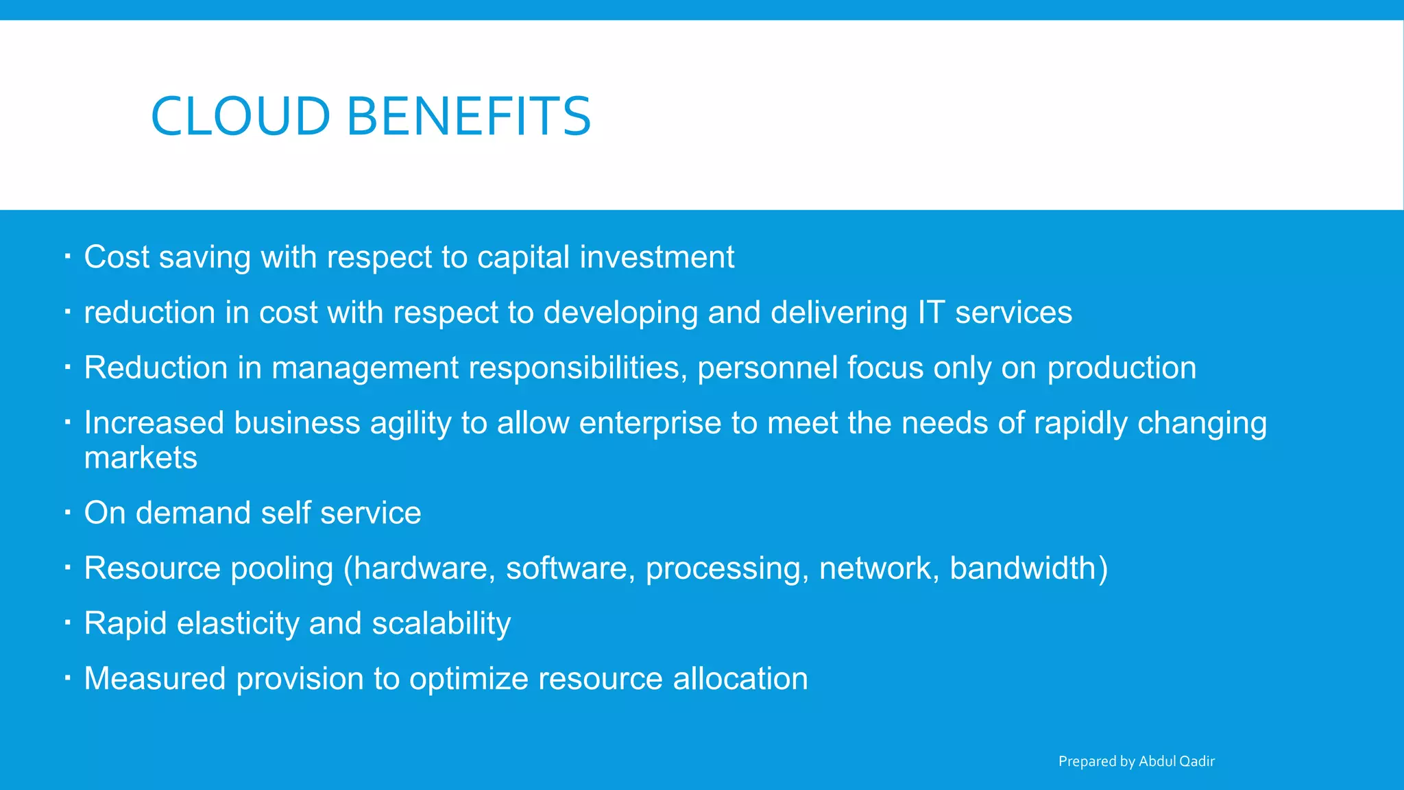 CLOUD BENEFITS
 Cost saving with respect to capital investment
 reduction in cost with respect to developing and delivering IT services
 Reduction in management responsibilities, personnel focus only on production
 Increased business agility to allow enterprise to meet the needs of rapidly changing
markets
 On demand self service
 Resource pooling (hardware, software, processing, network, bandwidth)
 Rapid elasticity and scalability
 Measured provision to optimize resource allocation
Prepared by Abdul Qadir
 