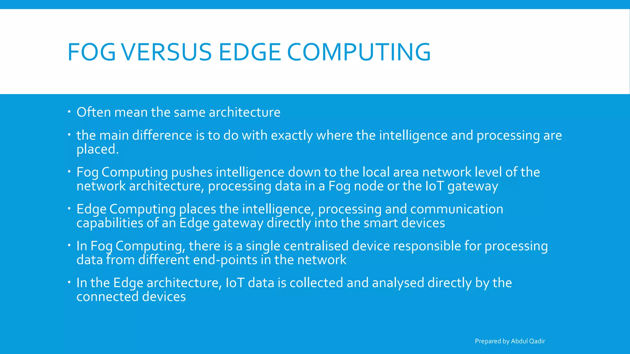 FOGVERSUS EDGE COMPUTING
 Often mean the same architecture
 the main difference is to do with exactly where the intelligence and processing are
placed.
 Fog Computing pushes intelligence down to the local area network level of the
network architecture, processing data in a Fog node or the IoT gateway
 Edge Computing places the intelligence, processing and communication
capabilities of an Edge gateway directly into the smart devices
 In Fog Computing, there is a single centralised device responsible for processing
data from different end-points in the network
 In the Edge architecture, IoT data is collected and analysed directly by the
connected devices
Prepared by Abdul Qadir
 