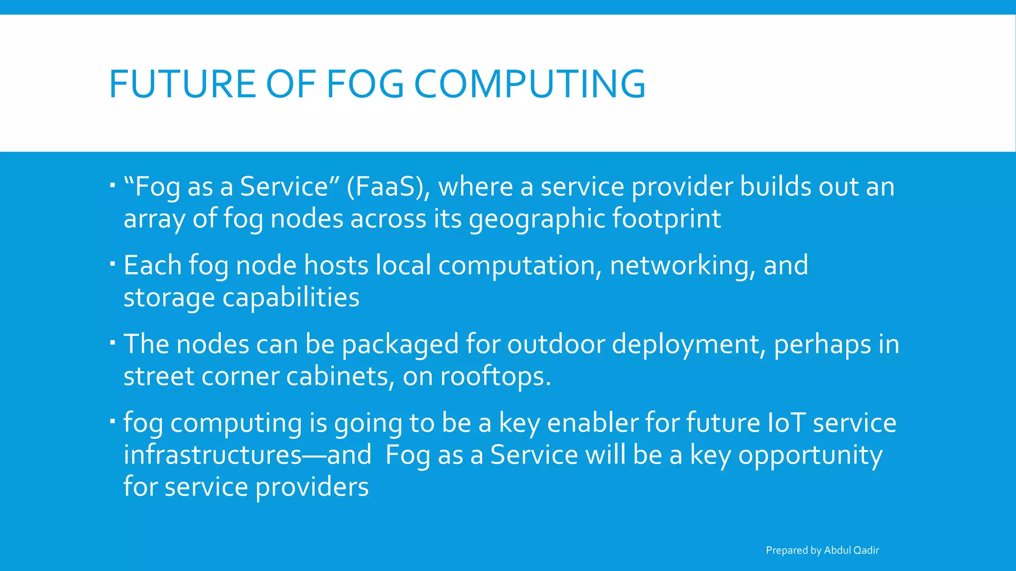 FUTURE OF FOG COMPUTING
 “Fog as a Service” (FaaS), where a service provider builds out an
array of fog nodes across its geographic footprint
 Each fog node hosts local computation, networking, and
storage capabilities
 The nodes can be packaged for outdoor deployment, perhaps in
street corner cabinets, on rooftops.
 fog computing is going to be a key enabler for future IoT service
infrastructures—and Fog as a Service will be a key opportunity
for service providers
Prepared by Abdul Qadir
 