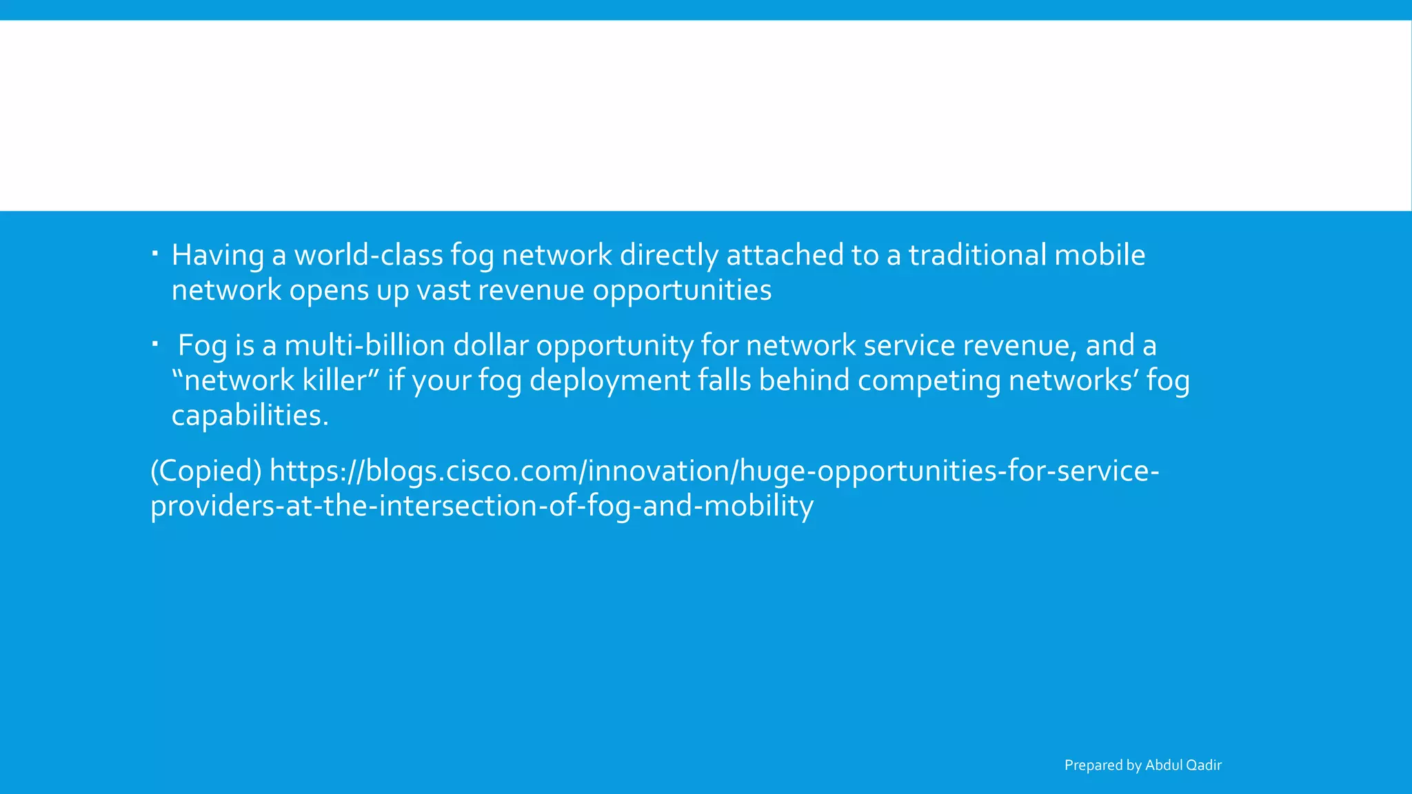  Having a world-class fog network directly attached to a traditional mobile
network opens up vast revenue opportunities
 Fog is a multi-billion dollar opportunity for network service revenue, and a
“network killer” if your fog deployment falls behind competing networks’ fog
capabilities.
(Copied) https://blogs.cisco.com/innovation/huge-opportunities-for-service-
providers-at-the-intersection-of-fog-and-mobility
Prepared by Abdul Qadir
 