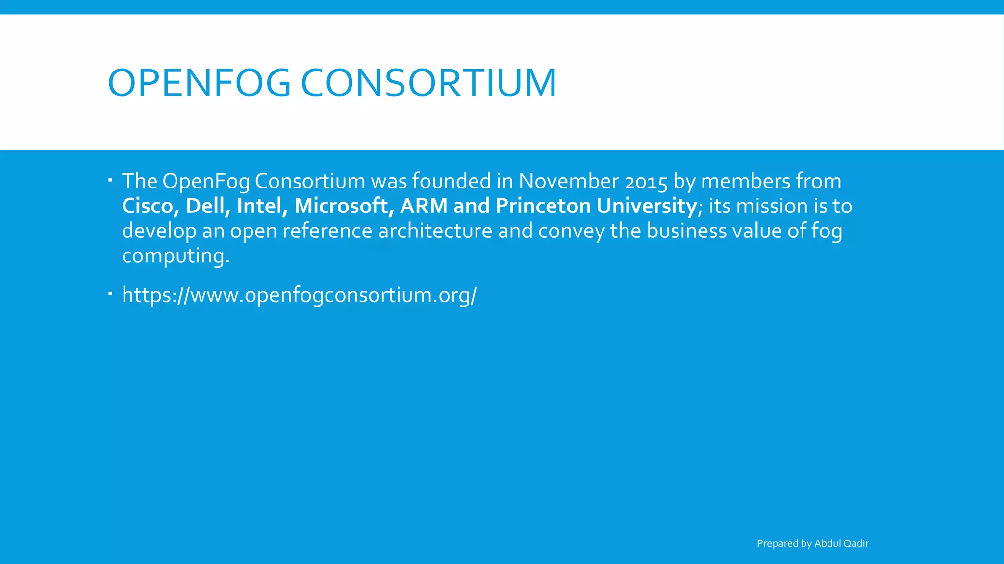 OPENFOG CONSORTIUM
 The OpenFog Consortium was founded in November 2015 by members from
Cisco, Dell, Intel, Microsoft, ARM and Princeton University; its mission is to
develop an open reference architecture and convey the business value of fog
computing.
 https://www.openfogconsortium.org/
Prepared by Abdul Qadir
 