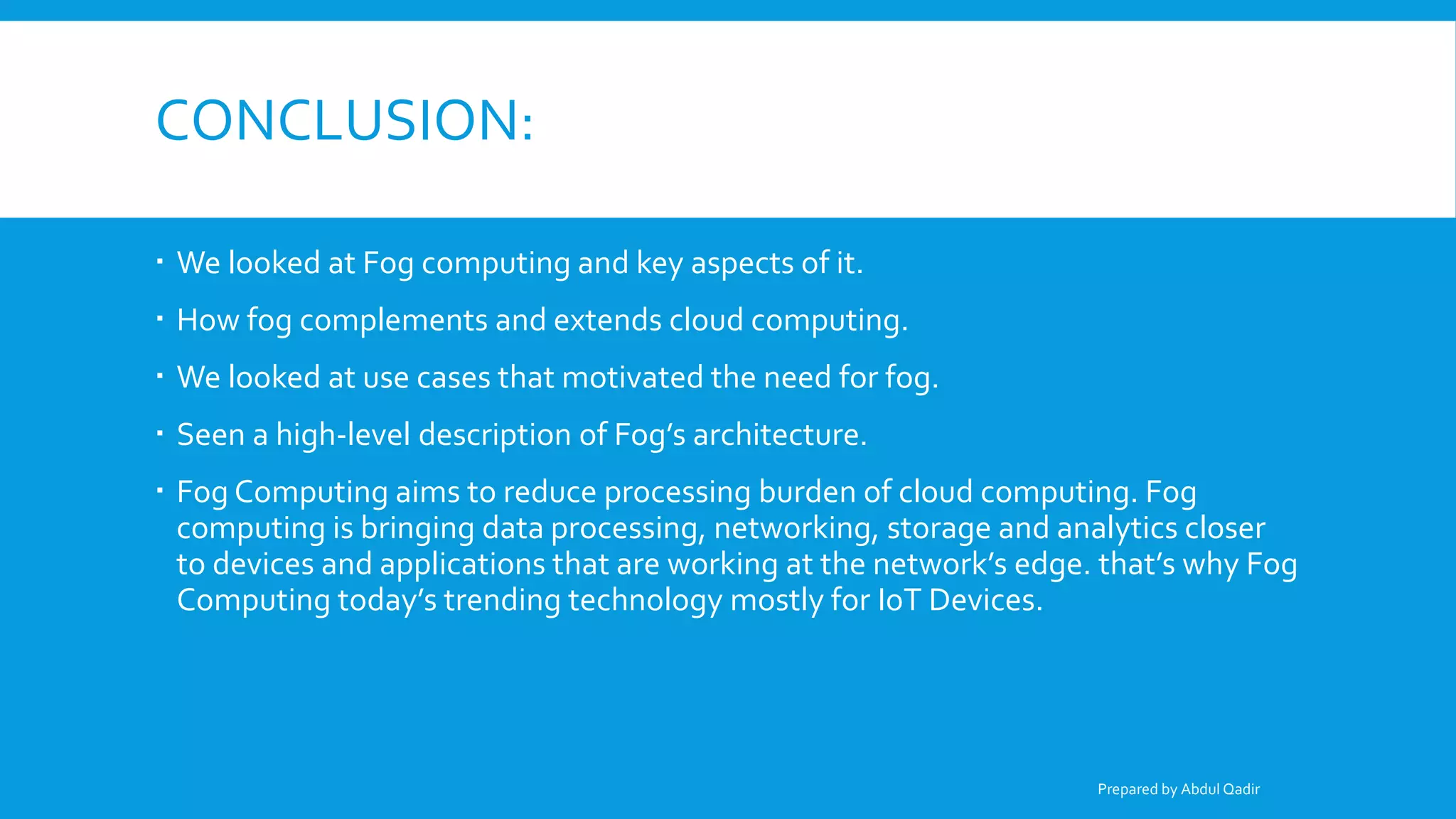 CONCLUSION:
 We looked at Fog computing and key aspects of it.
 How fog complements and extends cloud computing.
 We looked at use cases that motivated the need for fog.
 Seen a high-level description of Fog’s architecture.
 Fog Computing aims to reduce processing burden of cloud computing. Fog
computing is bringing data processing, networking, storage and analytics closer
to devices and applications that are working at the network’s edge. that’s why Fog
Computing today’s trending technology mostly for IoT Devices.
Prepared by Abdul Qadir
 