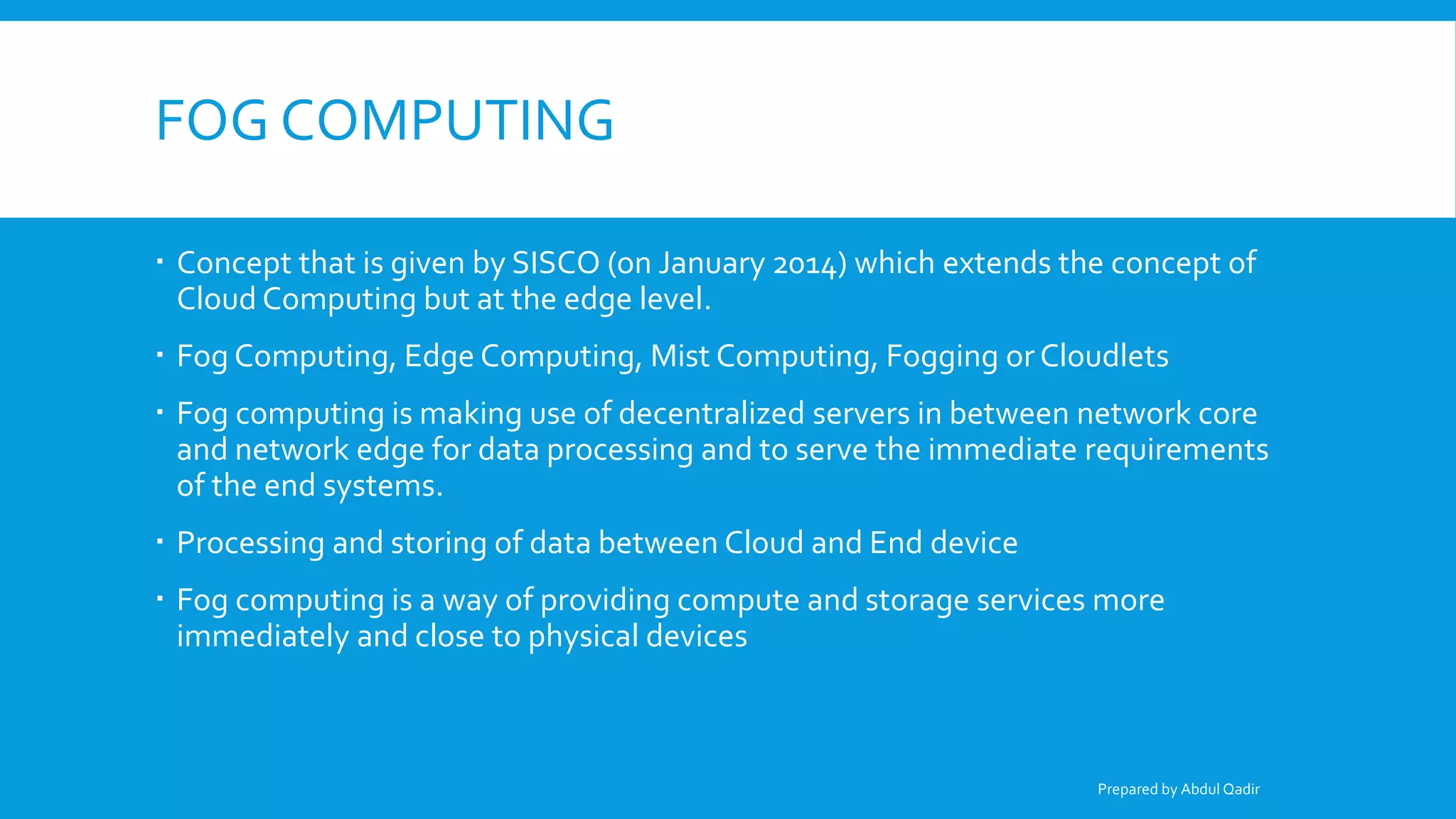 FOG COMPUTING
 Concept that is given by SISCO (on January 2014) which extends the concept of
Cloud Computing but at the edge level.
 Fog Computing, Edge Computing, Mist Computing, Fogging or Cloudlets
 Fog computing is making use of decentralized servers in between network core
and network edge for data processing and to serve the immediate requirements
of the end systems.
 Processing and storing of data between Cloud and End device
 Fog computing is a way of providing compute and storage services more
immediately and close to physical devices
Prepared by Abdul Qadir
 