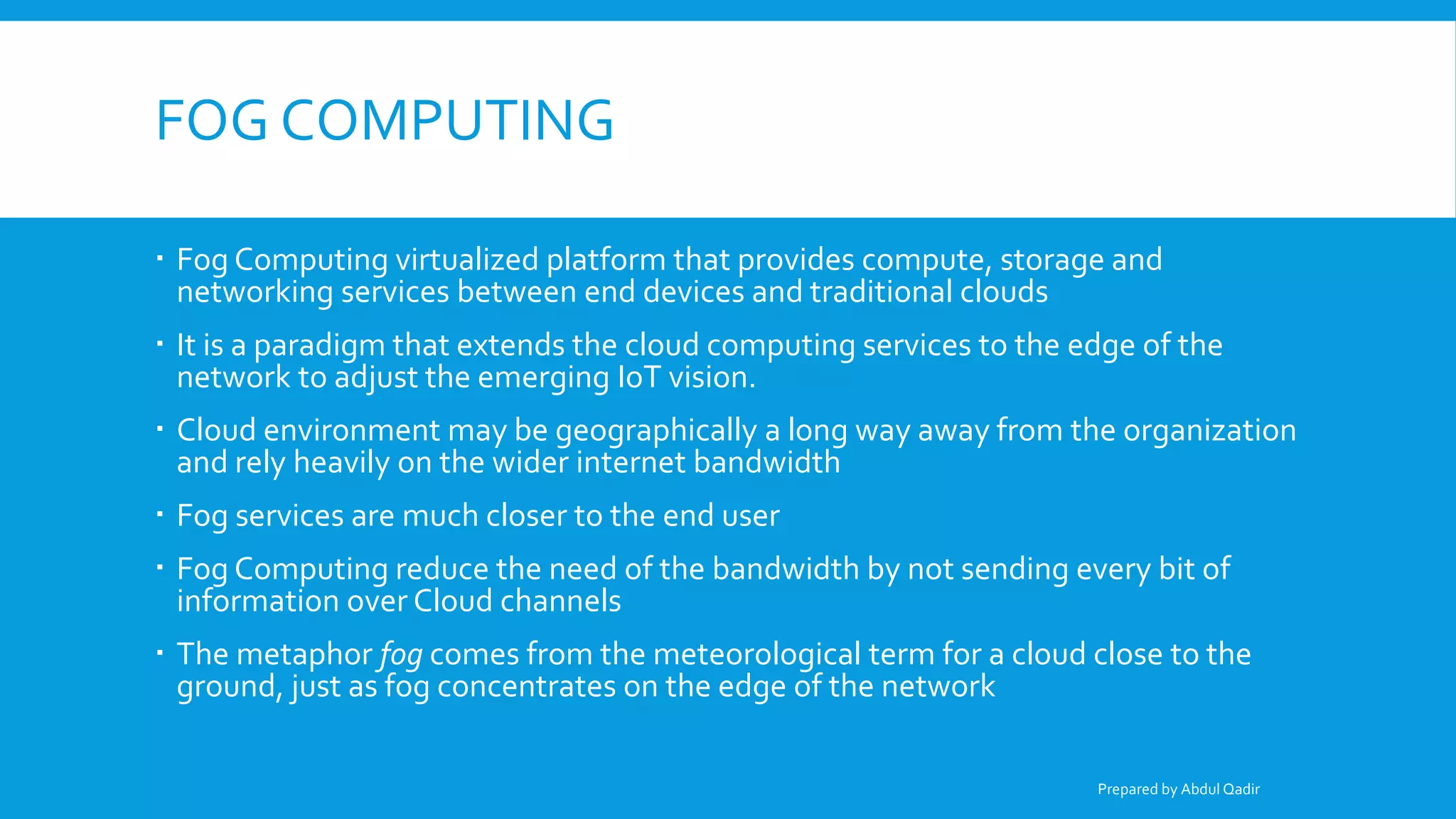 FOG COMPUTING
 Fog Computing virtualized platform that provides compute, storage and
networking services between end devices and traditional clouds
 It is a paradigm that extends the cloud computing services to the edge of the
network to adjust the emerging IoT vision.
 Cloud environment may be geographically a long way away from the organization
and rely heavily on the wider internet bandwidth
 Fog services are much closer to the end user
 Fog Computing reduce the need of the bandwidth by not sending every bit of
information over Cloud channels
 The metaphor fog comes from the meteorological term for a cloud close to the
ground, just as fog concentrates on the edge of the network
Prepared by Abdul Qadir
 