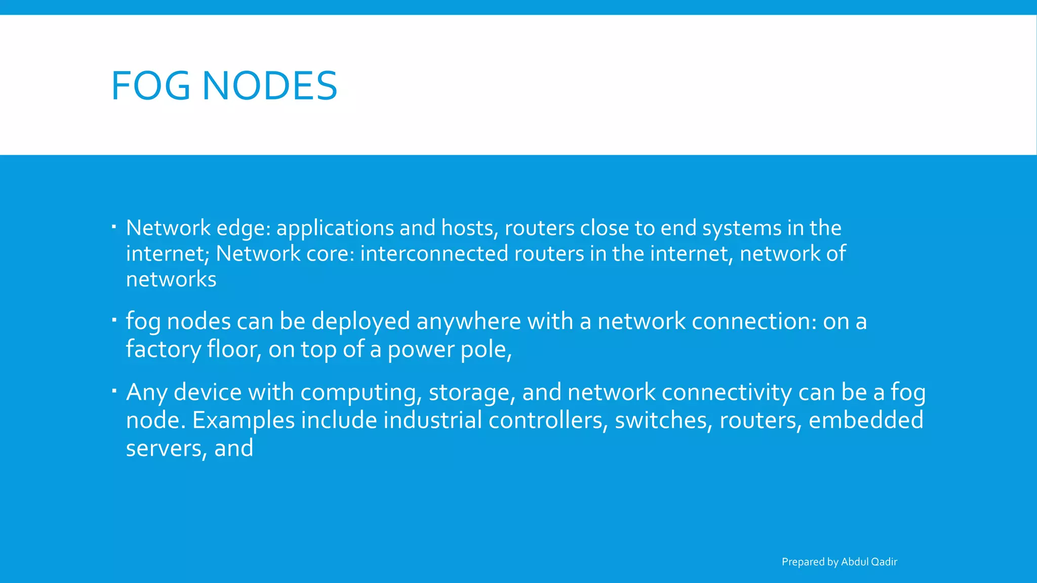 FOG NODES
 Network edge: applications and hosts, routers close to end systems in the
internet; Network core: interconnected routers in the internet, network of
networks
 fog nodes can be deployed anywhere with a network connection: on a
factory floor, on top of a power pole,
 Any device with computing, storage, and network connectivity can be a fog
node. Examples include industrial controllers, switches, routers, embedded
servers, and
Prepared by Abdul Qadir
 