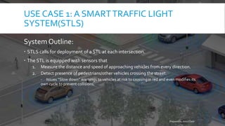 USE CASE 1: A SMARTTRAFFIC LIGHT
SYSTEM(STLS)
System Outline:
 STLS calls for deployment of a STL at each intersection.
 The STL is equipped with sensors that
1. Measure the distance and speed of approaching vehicles from every direction.
2. Detect presence of pedestrians/other vehicles crossing the street.
- Issues “Slow down” warnings to vehicles at risk to crossing in red and even modifies its
own cycle to prevent collisions.
Prepared by Abdul Qadir
 