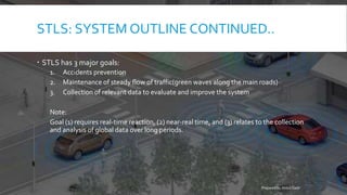 STLS: SYSTEM OUTLINE CONTINUED..
 STLS has 3 major goals:
1. Accidents prevention
2. Maintenance of steady flow of traffic(green waves along the main roads)
3. Collection of relevant data to evaluate and improve the system
Note:
Goal (1) requires real-time reaction, (2) near-real time, and (3) relates to the collection
and analysis of global data over long periods.
Prepared by Abdul Qadir
 