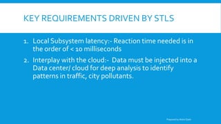 KEY REQUIREMENTS DRIVEN BY STLS
1. Local Subsystem latency:- Reaction time needed is in
the order of < 10 milliseconds
2. Interplay with the cloud:- Data must be injected into a
Data center/ cloud for deep analysis to identify
patterns in traffic, city pollutants.
Prepared by Abdul Qadir
 