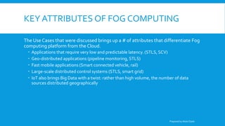 KEY ATTRIBUTES OF FOG COMPUTING
The Use Cases that were discussed brings up a # of attributes that differentiate Fog
computing platform from the Cloud.
 Applications that require very low and predictable latency. (STLS, SCV)
 Geo-distributed applications (pipeline monitoring, STLS)
 Fast mobile applications (Smart connected vehicle, rail)
 Large-scale distributed control systems (STLS, smart grid)
 IoT also brings Big Data with a twist: rather than high volume, the number of data
sources distributed geographically
Prepared by Abdul Qadir
 