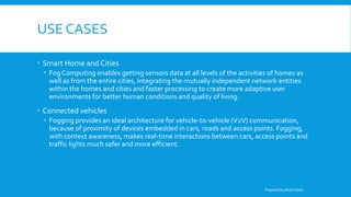USE CASES
 Smart Home and Cities
 Fog Computing enables getting sensors data at all levels of the activities of homes as
well as from the entire cities, integrating the mutually independent network entities
within the homes and cities and faster processing to create more adaptive user
environments for better human conditions and quality of living.
 Connected vehicles
 Fogging provides an ideal architecture for vehicle-to-vehicle (V2V) communication,
because of proximity of devices embedded in cars, roads and access points. Fogging,
with context awareness, makes real-time interactions between cars, access points and
traffic lights much safer and more efficient.
Prepared by Abdul Qadir
 