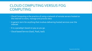 CLOUD COMPUTINGVERSUS FOG
COMPUTING
 Cloud Computing is the practice of using a network of remote servers hosted on
the internet to store, manage and process data
 A generic term for anything that involves delivering hosted services over the
internet
 It is a paradigm based on pay as you go.
 Cloud based Service (SaaS, PaaS, IaaS)
Prepared by Abdul Qadir
 