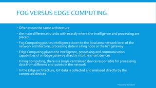 FOGVERSUS EDGE COMPUTING
 Often mean the same architecture
 the main difference is to do with exactly where the intelligence and processing are
placed.
 Fog Computing pushes intelligence down to the local area network level of the
network architecture, processing data in a Fog node or the IoT gateway
 Edge Computing places the intelligence, processing and communication
capabilities of an Edge gateway directly into the smart devices
 In Fog Computing, there is a single centralised device responsible for processing
data from different end-points in the network
 In the Edge architecture, IoT data is collected and analysed directly by the
connected devices
Prepared by Abdul Qadir
 