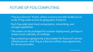 FUTURE OF FOG COMPUTING
 “Fog as a Service” (FaaS), where a service provider builds out an
array of fog nodes across its geographic footprint
 Each fog node hosts local computation, networking, and
storage capabilities
 The nodes can be packaged for outdoor deployment, perhaps in
street corner cabinets, on rooftops.
 fog computing is going to be a key enabler for future IoT service
infrastructures—and Fog as a Service will be a key opportunity
for service providers
Prepared by Abdul Qadir
 