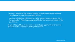  Having a world-class fog network directly attached to a traditional mobile
network opens up vast revenue opportunities
 Fog is a multi-billion dollar opportunity for network service revenue, and a
“network killer” if your fog deployment falls behind competing networks’ fog
capabilities.
(Copied) https://blogs.cisco.com/innovation/huge-opportunities-for-service-
providers-at-the-intersection-of-fog-and-mobility
Prepared by Abdul Qadir
 