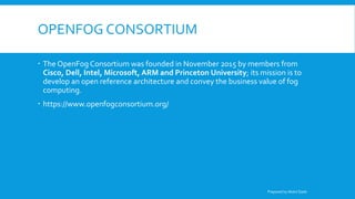 OPENFOG CONSORTIUM
 The OpenFog Consortium was founded in November 2015 by members from
Cisco, Dell, Intel, Microsoft, ARM and Princeton University; its mission is to
develop an open reference architecture and convey the business value of fog
computing.
 https://www.openfogconsortium.org/
Prepared by Abdul Qadir
 