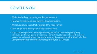 CONCLUSION:
 We looked at Fog computing and key aspects of it.
 How fog complements and extends cloud computing.
 We looked at use cases that motivated the need for fog.
 Seen a high-level description of Fog’s architecture.
 Fog Computing aims to reduce processing burden of cloud computing. Fog
computing is bringing data processing, networking, storage and analytics closer
to devices and applications that are working at the network’s edge. that’s why Fog
Computing today’s trending technology mostly for IoT Devices.
Prepared by Abdul Qadir
 