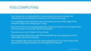 FOG COMPUTING
 Fog Computing virtualized platform that provides compute, storage and
networking services between end devices and traditional clouds
 It is a paradigm that extends the cloud computing services to the edge of the
network to adjust the emerging IoT vision.
 Cloud environment may be geographically a long way away from the organization
and rely heavily on the wider internet bandwidth
 Fog services are much closer to the end user
 Fog Computing reduce the need of the bandwidth by not sending every bit of
information over Cloud channels
 The metaphor fog comes from the meteorological term for a cloud close to the
ground, just as fog concentrates on the edge of the network
Prepared by Abdul Qadir
 