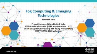 www.ieee.orgwww.ieee.org
Fog Computing & Emerging
Technologies
Ramneek Kalra
Project Engineer, Wipro Limited, India
IEEE Brand Ambassador | IEEE Impact Creator | IEEE
Smart Village PDC Reviewer | IEEE Young Professional |
IEEE YESIST12-2020 Volunteer
 