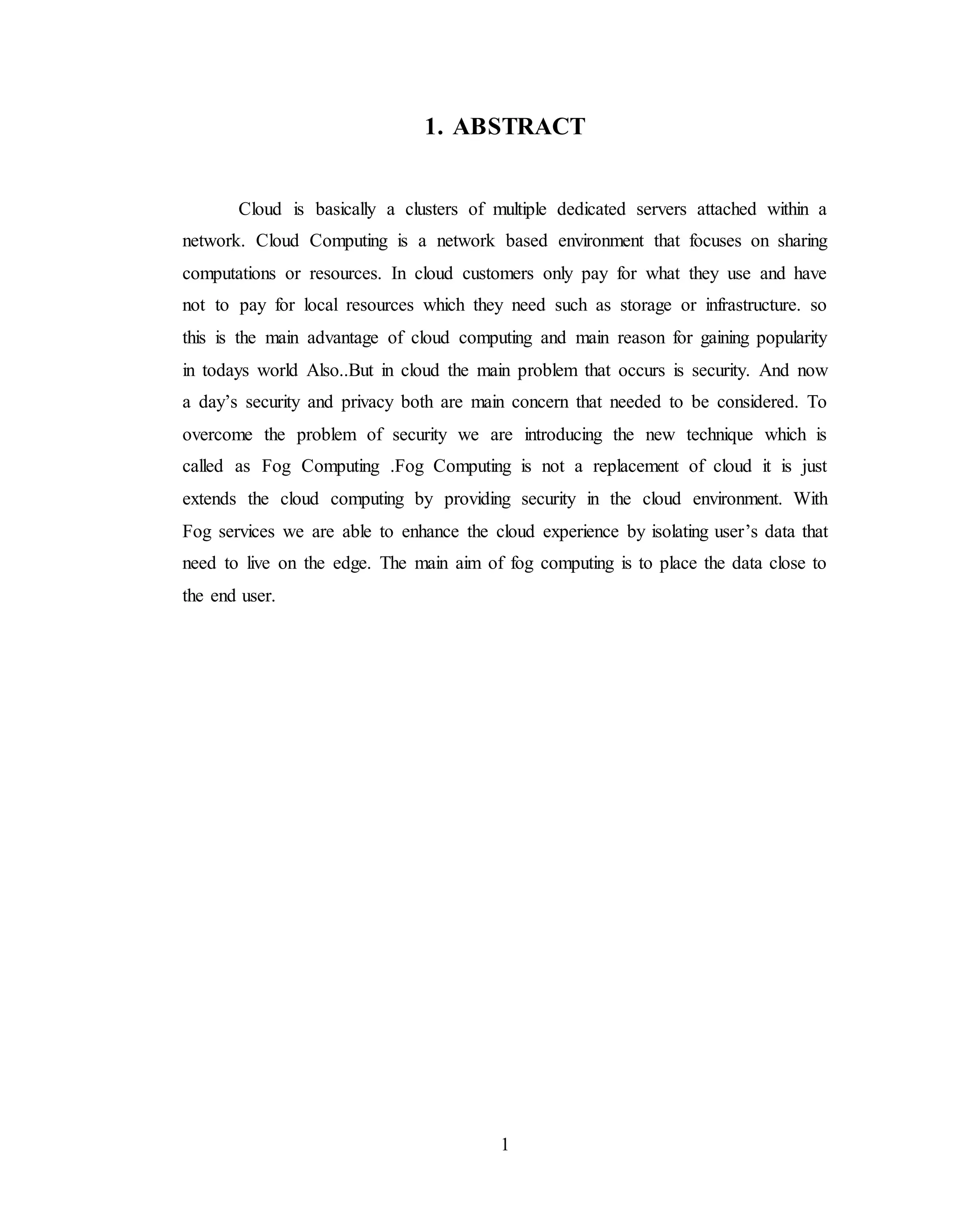 1
1. ABSTRACT
Cloud is basically a clusters of multiple dedicated servers attached within a
network. Cloud Computing is a network based environment that focuses on sharing
computations or resources. In cloud customers only pay for what they use and have
not to pay for local resources which they need such as storage or infrastructure. so
this is the main advantage of cloud computing and main reason for gaining popularity
in todays world Also..But in cloud the main problem that occurs is security. And now
a day’s security and privacy both are main concern that needed to be considered. To
overcome the problem of security we are introducing the new technique which is
called as Fog Computing .Fog Computing is not a replacement of cloud it is just
extends the cloud computing by providing security in the cloud environment. With
Fog services we are able to enhance the cloud experience by isolating user’s data that
need to live on the edge. The main aim of fog computing is to place the data close to
the end user.
 