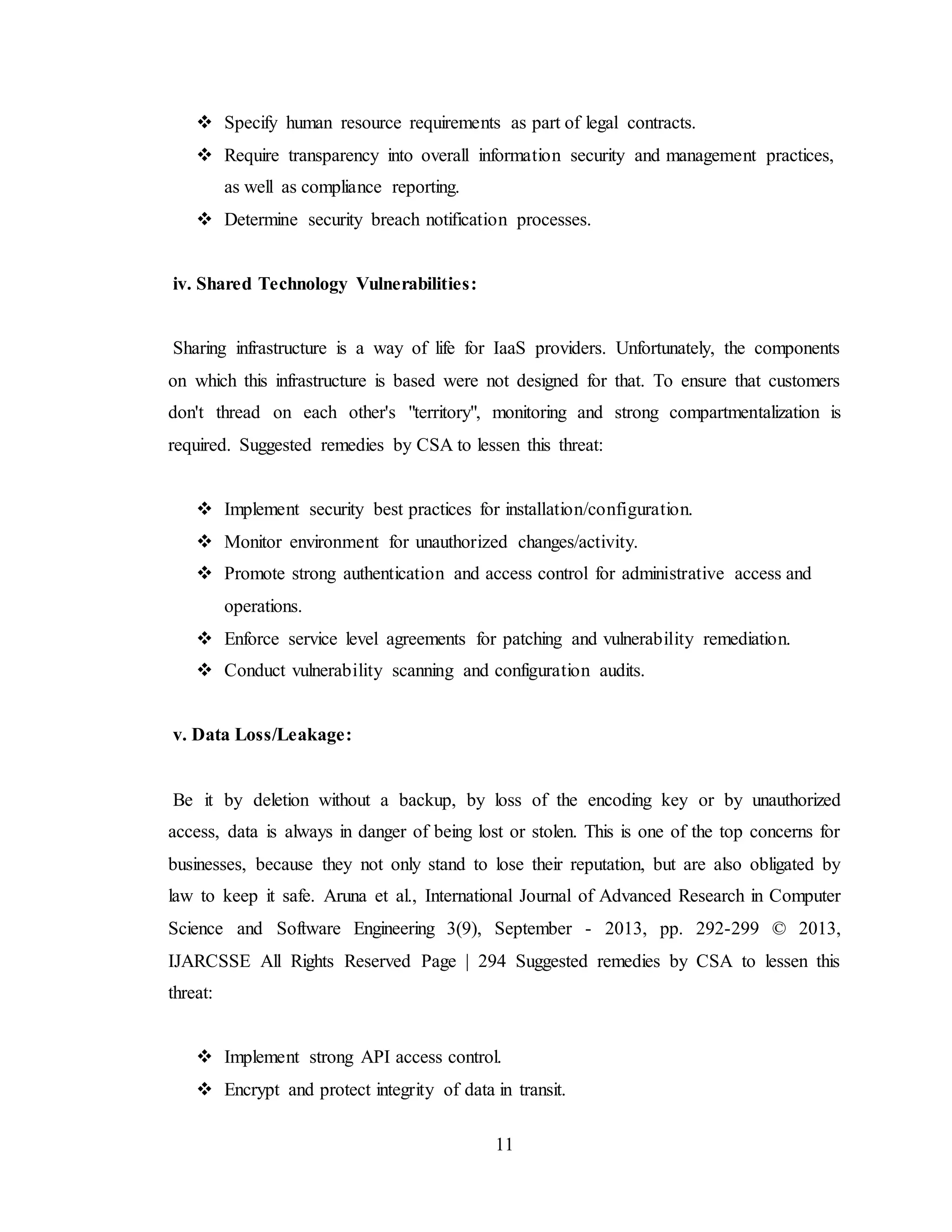 11
 Specify human resource requirements as part of legal contracts.
 Require transparency into overall information security and management practices,
as well as compliance reporting.
 Determine security breach notification processes.
iv. Shared Technology Vulnerabilities:
Sharing infrastructure is a way of life for IaaS providers. Unfortunately, the components
on which this infrastructure is based were not designed for that. To ensure that customers
don't thread on each other's "territory", monitoring and strong compartmentalization is
required. Suggested remedies by CSA to lessen this threat:
 Implement security best practices for installation/configuration.
 Monitor environment for unauthorized changes/activity.
 Promote strong authentication and access control for administrative access and
operations.
 Enforce service level agreements for patching and vulnerability remediation.
 Conduct vulnerability scanning and configuration audits.
v. Data Loss/Leakage:
Be it by deletion without a backup, by loss of the encoding key or by unauthorized
access, data is always in danger of being lost or stolen. This is one of the top concerns for
businesses, because they not only stand to lose their reputation, but are also obligated by
law to keep it safe. Aruna et al., International Journal of Advanced Research in Computer
Science and Software Engineering 3(9), September - 2013, pp. 292-299 © 2013,
IJARCSSE All Rights Reserved Page | 294 Suggested remedies by CSA to lessen this
threat:
 Implement strong API access control.
 Encrypt and protect integrity of data in transit.
 