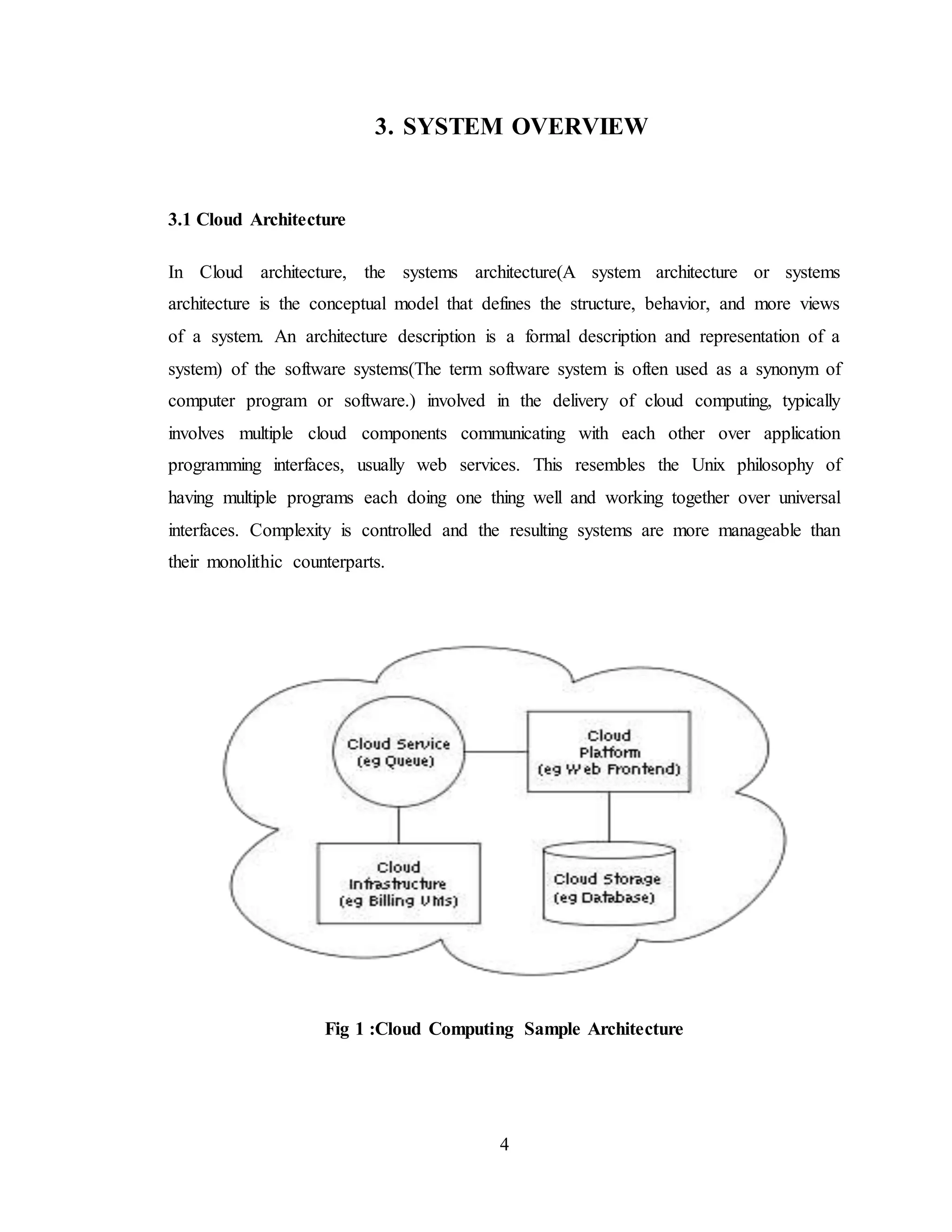 4
3. SYSTEM OVERVIEW
3.1 Cloud Architecture
In Cloud architecture, the systems architecture(A system architecture or systems
architecture is the conceptual model that defines the structure, behavior, and more views
of a system. An architecture description is a formal description and representation of a
system) of the software systems(The term software system is often used as a synonym of
computer program or software.) involved in the delivery of cloud computing, typically
involves multiple cloud components communicating with each other over application
programming interfaces, usually web services. This resembles the Unix philosophy of
having multiple programs each doing one thing well and working together over universal
interfaces. Complexity is controlled and the resulting systems are more manageable than
their monolithic counterparts.
Fig 1 :Cloud Computing Sample Architecture
 