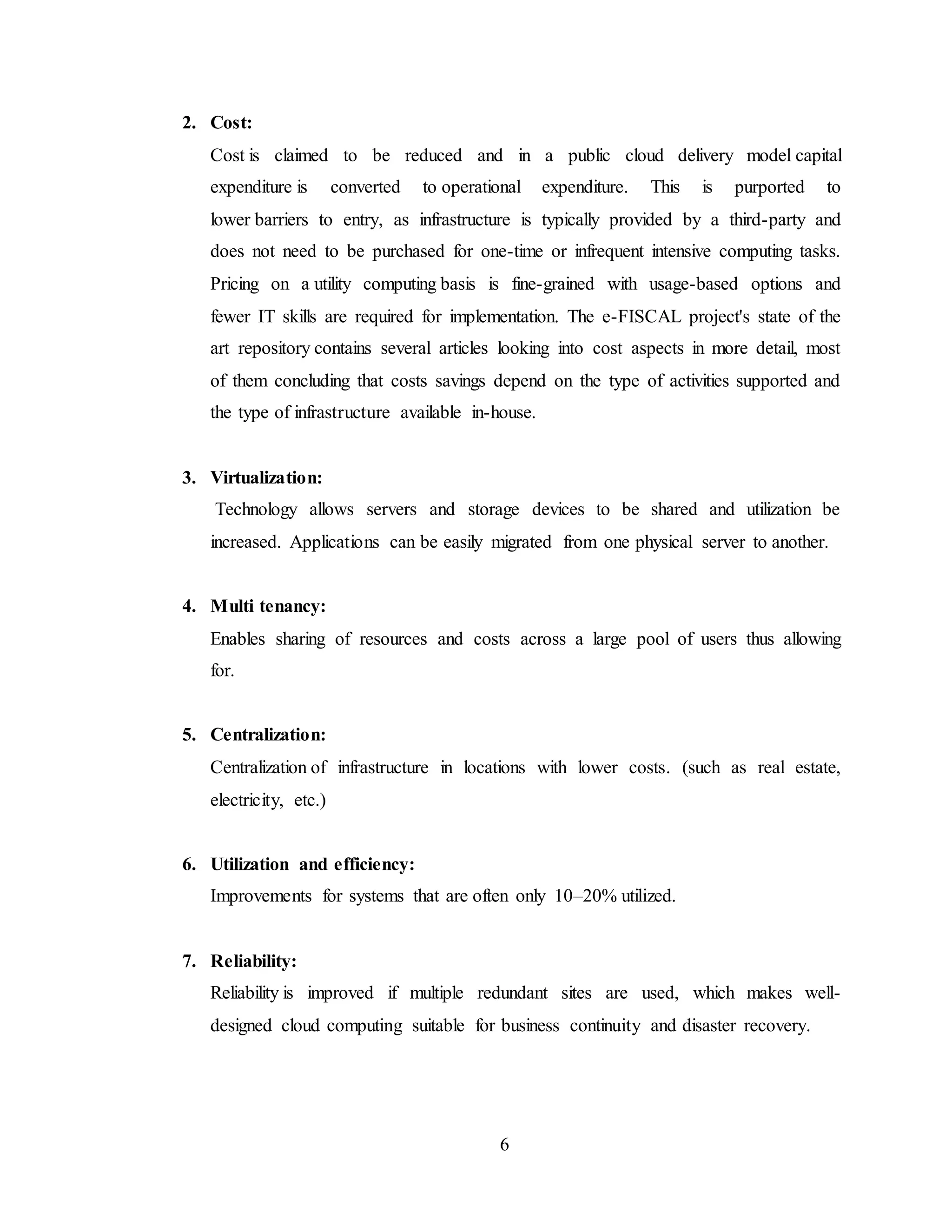 6
2. Cost:
Cost is claimed to be reduced and in a public cloud delivery model capital
expenditure is converted to operational expenditure. This is purported to
lower barriers to entry, as infrastructure is typically provided by a third-party and
does not need to be purchased for one-time or infrequent intensive computing tasks.
Pricing on a utility computing basis is fine-grained with usage-based options and
fewer IT skills are required for implementation. The e-FISCAL project's state of the
art repository contains several articles looking into cost aspects in more detail, most
of them concluding that costs savings depend on the type of activities supported and
the type of infrastructure available in-house.
3. Virtualization:
Technology allows servers and storage devices to be shared and utilization be
increased. Applications can be easily migrated from one physical server to another.
4. Multi tenancy:
Enables sharing of resources and costs across a large pool of users thus allowing
for.
5. Centralization:
Centralization of infrastructure in locations with lower costs. (such as real estate,
electricity, etc.)
6. Utilization and efficiency:
Improvements for systems that are often only 10–20% utilized.
7. Reliability:
Reliability is improved if multiple redundant sites are used, which makes well-
designed cloud computing suitable for business continuity and disaster recovery.
 