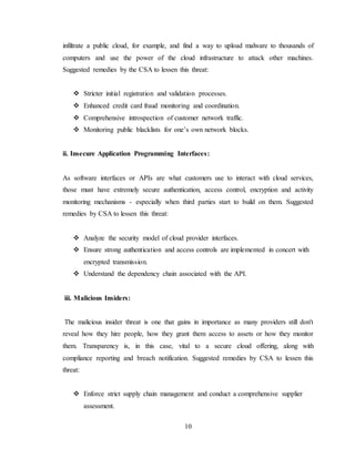 10
infiltrate a public cloud, for example, and find a way to upload malware to thousands of
computers and use the power of the cloud infrastructure to attack other machines.
Suggested remedies by the CSA to lessen this threat:
 Stricter initial registration and validation processes.
 Enhanced credit card fraud monitoring and coordination.
 Comprehensive introspection of customer network traffic.
 Monitoring public blacklists for one’s own network blocks.
ii. Insecure Application Programming Interfaces:
As software interfaces or APIs are what customers use to interact with cloud services,
those must have extremely secure authentication, access control, encryption and activity
monitoring mechanisms - especially when third parties start to build on them. Suggested
remedies by CSA to lessen this threat:
 Analyze the security model of cloud provider interfaces.
 Ensure strong authentication and access controls are implemented in concert with
encrypted transmission.
 Understand the dependency chain associated with the API.
iii. Malicious Insiders:
The malicious insider threat is one that gains in importance as many providers still don't
reveal how they hire people, how they grant them access to assets or how they monitor
them. Transparency is, in this case, vital to a secure cloud offering, along with
compliance reporting and breach notification. Suggested remedies by CSA to lessen this
threat:
 Enforce strict supply chain management and conduct a comprehensive supplier
assessment.
 