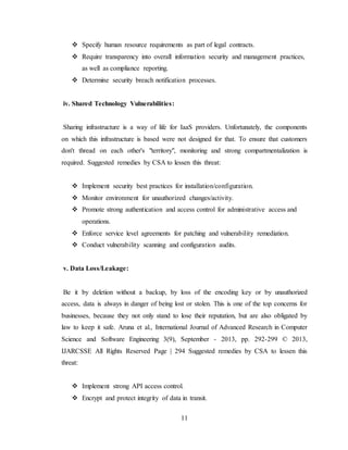 11
 Specify human resource requirements as part of legal contracts.
 Require transparency into overall information security and management practices,
as well as compliance reporting.
 Determine security breach notification processes.
iv. Shared Technology Vulnerabilities:
Sharing infrastructure is a way of life for IaaS providers. Unfortunately, the components
on which this infrastructure is based were not designed for that. To ensure that customers
don't thread on each other's "territory", monitoring and strong compartmentalization is
required. Suggested remedies by CSA to lessen this threat:
 Implement security best practices for installation/configuration.
 Monitor environment for unauthorized changes/activity.
 Promote strong authentication and access control for administrative access and
operations.
 Enforce service level agreements for patching and vulnerability remediation.
 Conduct vulnerability scanning and configuration audits.
v. Data Loss/Leakage:
Be it by deletion without a backup, by loss of the encoding key or by unauthorized
access, data is always in danger of being lost or stolen. This is one of the top concerns for
businesses, because they not only stand to lose their reputation, but are also obligated by
law to keep it safe. Aruna et al., International Journal of Advanced Research in Computer
Science and Software Engineering 3(9), September - 2013, pp. 292-299 © 2013,
IJARCSSE All Rights Reserved Page | 294 Suggested remedies by CSA to lessen this
threat:
 Implement strong API access control.
 Encrypt and protect integrity of data in transit.
 