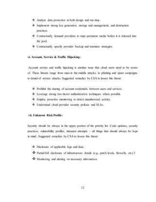 12
 Analyze data protection at both design and run time.
 Implement strong key generation, storage and management, and destruction
practices.
 Contractually demand providers to wipe persistent media before it is released into
the pool.
 Contractually specify provider backup and retention strategies.
vi. Account, Service & Traffic Hijacking:
Account service and traffic hijacking is another issue that cloud users need to be aware
of. These threats range from man-in the-middle attacks, to phishing and spam campaigns,
to denial-of service attacks. Suggested remedies by CSA to lessen this threat:
 Prohibit the sharing of account credentials between users and services.
 Leverage strong two-factor authentication techniques where possible.
 Employ proactive monitoring to detect unauthorized activity.
 Understand cloud provider security policies and SLAs.
vii. Unknown Risk Profile:
Security should be always in the upper portion of the priority list. Code updates, security
practices, vulnerability profiles, intrusion attempts – all things that should always be kept
in mind ,Suggested remedies by CSA to lessen this threat:
 Disclosure of applicable logs and data.
 Partial/full disclosure of infrastructure details (e.g., patch levels, firewalls, etc).3
 Monitoring and alerting on necessary information.
 
