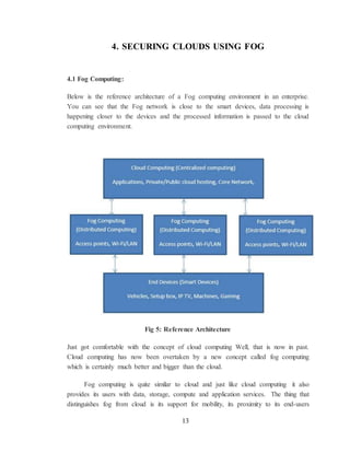 13
4. SECURING CLOUDS USING FOG
4.1 Fog Computing:
Below is the reference architecture of a Fog computing environment in an enterprise.
You can see that the Fog network is close to the smart devices, data processing is
happening closer to the devices and the processed information is passed to the cloud
computing environment.
Fig 5: Reference Architecture
Just got comfortable with the concept of cloud computing Well, that is now in past.
Cloud computing has now been overtaken by a new concept called fog computing
which is certainly much better and bigger than the cloud.
Fog computing is quite similar to cloud and just like cloud computing it also
provides its users with data, storage, compute and application services. The thing that
distinguishes fog from cloud is its support for mobility, its proximity to its end-users
 