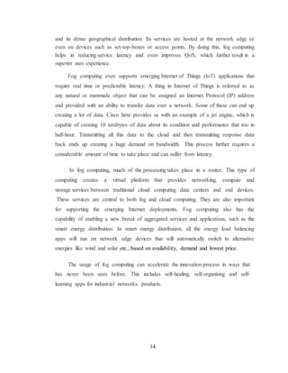 14
and its dense geographical distribution. Its services are hosted at the network edge or
even on devices such as set-top-boxes or access points. By doing this, fog computing
helps in reducing service latency and even improves QoS, which further result in a
superior user experience.
Fog computing even supports emerging Internet of Things (IoT) applications that
require real time or predictable latency. A thing in Internet of Things is referred to as
any natural or manmade object that can be assigned an Internet Protocol (IP) address
and provided with an ability to transfer data over a network. Some of these can end up
creating a lot of data. Cisco here provides us with an example of a jet engine, which is
capable of creating 10 terabytes of data about its condition and performance that too in
half-hour. Transmitting all this data to the cloud and then transmitting response data
back ends up creating a huge demand on bandwidth. This process further requires a
considerable amount of time to take place and can suffer from latency.
In fog computing, much of the processing takes place in a router. This type of
computing creates a virtual platform that provides networking, compute and
storage services between traditional cloud computing data centers and end devices.
These services are central to both fog and cloud computing. They are also important
for supporting the emerging Internet deployments. Fog computing also has the
capability of enabling a new breed of aggregated services and applications, such as the
smart energy distribution. In smart energy distribution, all the energy load balancing
apps will run on network edge devices that will automatically switch to alternative
energies like wind and solar etc., based on availability, demand and lowest price.
The usage of fog computing can accelerate the innovation process in ways that
has never been seen before. This includes self-healing, self-organising and self-
learning apps for industrial networks. products.
 