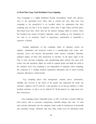 16
4.2 Real-Time Large Scale Distributed Fog Computing
"Fog Computing" is a highly distributed broadly decentralized "cloud" that operates
close to the operational level, where data is created and most often used. Fog
computing at the ground-level is an excellent choice for applications that need
computing near use that is fit for purpose, where there is high volume real-time and/or
time-critical local data, where data has the greatest meaning within its context, where
fast localized turn around of results is important, where sending an over abundance of
raw data to an enterprise "cloud" is unnecessary, undesireable or bandwidth is
expensive or limited.
Example applications of fog computing within an industrial context are
analytics, optimization and advanced control at a manufacturing work center, unit-
operation, across and between unit-operations where sensors, controllers, historians,
analytical engines all share data interactively in real-time. At the upper edges of the
"fog" is local site-wide computing, such manufacturing plant systems that span work
centers and unit operations, higher yet would be regional clouds and finally the cloud at
the enterprise level. Fog computing is not independent of enterprise cloud computing,
but connected to it sending cleansed summarized information and in return receiving
enterprise information needed locally.
Fog computing places data management, compute power, performance,
reliability and recovery in the hands of the people who understand the needs; the
operators, engineers and IT staff for a unit operation, an oil and gas platform, or other
localized operation, so that it can be tailored for "fit-for-purpose" in a high speed real-
time environment.
Fog computing reduces bandwidth needs, as 80% of all data is needed within the
local context, such as; pressures, temperatures, materials charges, flow rates. To send
such real-time information into the enterprise cloud would be burdensome in bandwidth
and centralized storage. Enterprise data base bloat would occur for information rarely
 
