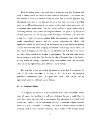 19
There are various ways to use cloud services to save or store files, documents and
media in remote services that can be accessed whenever user connect to the Internet. The
main problem in cloud is to maintain security for user’s data in way that guarantees only
authenticated users and no one else gain access to that data. The issue of providing
security to confidential information is core security problem, that it does not provide level
of assurance most people desire. There are various methods to secure remote data in
cloud using standard access control and encryption methods. It is good to say that all the
standard approaches used for providing security have been demonstrated to fail from time
to time for a variety of reasons, including faulty implementations, buggy code, insider
attacks, misconfigured services, and the creative construction of effective and
sophisticated attacks not envisioned by the implementers of security procedures. Building
a secure and trustworthy cloud computing environment is not enough, because attacks on
data continue to happen, and when they do, and information gets lost, there is no way to
get it back. There is needs to get solutions to such accidents. The basic idea is that we can
limit the damage of stolen data if we decrease the value of that stolen data to the attacker.
We can achieve this through a preventive decoy (disinformation) attack. We can secure
Cloud services by implementing given additional security features.
The basic idea is that we can limit the damage of stolen data if we decrease the
value of that stolen information to the attacker. We can achieve this through a
‘preventive’ disinformation attack. We posit that secure Cloud services can be
implemented given two additional security features:
4.3 User Behavior Profiling
It is expected that access to a user’s information in the Cloud will exhibit a normal
means of access. User profiling is a well known technique that can be applied here to
model how, when, and how much a user accesses their information in the Cloud. Such
‘normal user’ behavior can be continuously checked to determine whether abnormal
access to a user’s information is occurring. This method of behavior-based security is
commonly used in fraud detection applications. Such profiles would naturally include
 