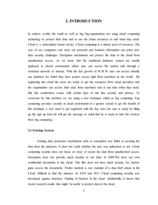 2
2. INTRODUCTION
In today's worlds the small as well as big -big organizations are using cloud computing
technology to protect their data and to use the cloud resources as and when they need.
Cloud is a subscription based service .Cloud computing is a shared pool of resources. The
way of use computers and store our personal and business information can arises new
data security challenges. Encryption mechanisms not protect the data in the cloud from
unauthorized access. As we know that the traditional database system are usually
deployed in closed environment where user can access the system only through a
restricted network or internet. With the fast growth of W.W.W user can access virtually
any database for which they have proper access right from anywhere in the world . By
registering into cloud the users are ready to get the resources from cloud providers and
the organization can access their data from anywhere and at any time when they need.
But this comfortness comes with certain type of risk like security and privacy. To
overcome by this problem we are using a new technique called as fog computing. Fog
computing provides security in cloud environment in a greater extend to get the benefit of
this technique a user need to get registered with the fog. once the user is ready by filling
up the sign up form he will get the message or email that he is ready to take the services
from fog computing.
2.1 Existing System
Existing data protection mechanisms such as encryption was failed in securing the
data from the attackers. It does not verify whether the user was authorized or not. Cloud
computing security does not focus on ways of secure the data from unauthorized access.
Encryption does not provide much security to our data. In 2009.We have our own
confidential documents in the cloud. This files does not have much security. So, hacker
gains access the documents. Twitter incident is one example of a data theft attack in the
Cloud. Difficult to find the attacker. In 2010 and 2011 Cloud computing security was
developed against attackers. Finding of hackers in the cloud. Additionally, it shows that
recent research results that might be useful to protect data in the cloud.
 