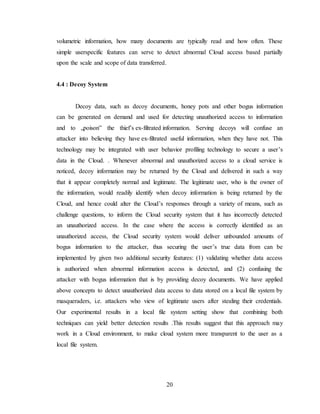 20
volumetric information, how many documents are typically read and how often. These
simple userspecific features can serve to detect abnormal Cloud access based partially
upon the scale and scope of data transferred.
4.4 : Decoy System
Decoy data, such as decoy documents, honey pots and other bogus information
can be generated on demand and used for detecting unauthorized access to information
and to „poison‟ the thief’s ex-filtrated information. Serving decoys will confuse an
attacker into believing they have ex-filtrated useful information, when they have not. This
technology may be integrated with user behavior profiling technology to secure a user’s
data in the Cloud. . Whenever abnormal and unauthorized access to a cloud service is
noticed, decoy information may be returned by the Cloud and delivered in such a way
that it appear completely normal and legitimate. The legitimate user, who is the owner of
the information, would readily identify when decoy information is being returned by the
Cloud, and hence could alter the Cloud’s responses through a variety of means, such as
challenge questions, to inform the Cloud security system that it has incorrectly detected
an unauthorized access. In the case where the access is correctly identified as an
unauthorized access, the Cloud security system would deliver unbounded amounts of
bogus information to the attacker, thus securing the user’s true data from can be
implemented by given two additional security features: (1) validating whether data access
is authorized when abnormal information access is detected, and (2) confusing the
attacker with bogus information that is by providing decoy documents. We have applied
above concepts to detect unauthorized data access to data stored on a local file system by
masqueraders, i.e. attackers who view of legitimate users after stealing their credentials.
Our experimental results in a local file system setting show that combining both
techniques can yield better detection results .This results suggest that this approach may
work in a Cloud environment, to make cloud system more transparent to the user as a
local file system.
 