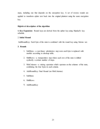 23
steps, including one that depends on the encryption key. A set of reverse rounds are
applied to transform cipher text back into the original plaintext using the same encryption
key.
High-level description of the algorithm
1. Key Expansion: Round keys are derived from the cipher key using Rijndael's key
schedule.
2. Initial Round
AddRoundKey: Each byte of the state is combined with the round key using bitwise xor.
3. Rounds
1. SubBytes—a non-linear substitution step were each byte is replaced with
another according to alookup table.
2. ShiftRows—a transposition step where each row of the state is shifted
cyclically a certain number of steps.
3. MixColumns—a mixing operation which operates on the columns of the state,
combining the four bytes in each column.
4. AddRoundKey Final Round (no MixColumns)
5. SubBytes
6. ShiftRows
7. AddRoundKey
 