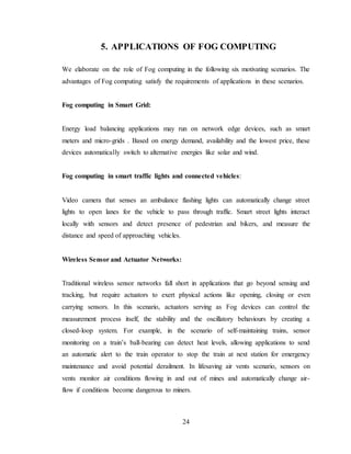 24
5. APPLICATIONS OF FOG COMPUTING
We elaborate on the role of Fog computing in the following six motivating scenarios. The
advantages of Fog computing satisfy the requirements of applications in these scenarios.
Fog computing in Smart Grid:
Energy load balancing applications may run on network edge devices, such as smart
meters and micro-grids . Based on energy demand, availability and the lowest price, these
devices automatically switch to alternative energies like solar and wind.
Fog computing in smart traffic lights and connected vehicles:
Video camera that senses an ambulance flashing lights can automatically change street
lights to open lanes for the vehicle to pass through traffic. Smart street lights interact
locally with sensors and detect presence of pedestrian and bikers, and measure the
distance and speed of approaching vehicles.
Wireless Sensor and Actuator Networks:
Traditional wireless sensor networks fall short in applications that go beyond sensing and
tracking, but require actuators to exert physical actions like opening, closing or even
carrying sensors. In this scenario, actuators serving as Fog devices can control the
measurement process itself, the stability and the oscillatory behaviours by creating a
closed-loop system. For example, in the scenario of self-maintaining trains, sensor
monitoring on a train’s ball-bearing can detect heat levels, allowing applications to send
an automatic alert to the train operator to stop the train at next station for emergency
maintenance and avoid potential derailment. In lifesaving air vents scenario, sensors on
vents monitor air conditions flowing in and out of mines and automatically change air-
flow if conditions become dangerous to miners.
 