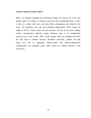 26
Software Defined Networks (SDN):
SDN is an emergent computing and networking paradigm, and became one of the most
popular topics in IT industry. It separates control and data communication layers. Control
is done at a central. ized server, and nodes follow communication path decided by the
server. The centralized server may need distributed implementation. SDN concept was
studied in WLAN, wireless sensor and mesh networks, but they do not involve multihop
wireless communication, multi-hop routing. Moreover, there is no communication
between peers in this scenario. SDN concept together with Fog computing will resolve
the main issues in vehicular networks, intermittent connectivity, collisions and high
packet loss rate, by augmenting vehicleto-vehicle with vehicle-to-infrastructure
communications and centralized control. SDN concept for vehicular networks is first
proposed in.
 