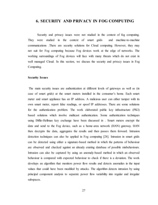 27
6. SECURITY AND PRIVACY IN FOG COMPUTING
Security and privacy issues were not studied in the context of fog computing.
They were studied in the context of smart grids and machine-to-machine
communications .There are security solutions for Cloud computing. However, they may
not suit for Fog computing because Fog devices work at the edge of networks. The
working surroundings of Fog devices will face with many threats which do not exist in
well managed Cloud. In this section, we discuss the security and privacy issues in Fog
Computing.
Security Issues
The main security issues are authentication at different levels of gateways as well as (in
case of smart grids) at the smart meters installed in the consumer’s home. Each smart
meter and smart appliance has an IP address. A malicious user can either tamper with its
own smart meter, report false readings, or spoof IP addresses. There are some solutions
for the authentication problem. The work elaborated public key infrastructure (PKI)
based solutions which involve multicast authentication. Some authentication techniques
using Diffie-Hellman key exchange have been discussed in . Smart meters encrypt the
data and send to the Fog device, such as a home-area network (HAN) gateway. HAN
then decrypts the data, aggregates the results and then passes them forward. Intrusion
detection techniques can also be applied in Fog computing [28]. Intrusion in smart grids
can be detected using either a signature-based method in which the patterns of behaviour
are observed and checked against an already existing database of possible misbehaviours.
Intrusion can also be captured by using an anomaly-based method in which an observed
behaviour is compared with expected behaviour to check if there is a deviation. The work
develops an algorithm that monitors power flow results and detects anomalies in the input
values that could have been modified by attacks. The algorithm detects intrusion by using
principal component analysis to separate power flow variability into regular and irregular
subspaces.
 
