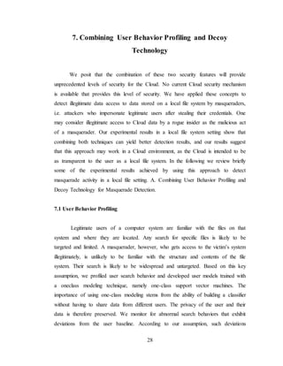 28
7. Combining User Behavior Profiling and Decoy
Technology
We posit that the combination of these two security features will provide
unprecedented levels of security for the Cloud. No current Cloud security mechanism
is available that provides this level of security. We have applied these concepts to
detect illegitimate data access to data stored on a local file system by masqueraders,
i.e. attackers who impersonate legitimate users after stealing their credentials. One
may consider illegitimate access to Cloud data by a rogue insider as the malicious act
of a masquerader. Our experimental results in a local file system setting show that
combining both techniques can yield better detection results, and our results suggest
that this approach may work in a Cloud environment, as the Cloud is intended to be
as transparent to the user as a local file system. In the following we review briefly
some of the experimental results achieved by using this approach to detect
masquerade activity in a local file setting. A. Combining User Behavior Profiling and
Decoy Technology for Masquerade Detection.
7.1 User Behavior Profiling
Legitimate users of a computer system are familiar with the files on that
system and where they are located. Any search for specific files is likely to be
targeted and limited. A masquerader, however, who gets access to the victim’s system
illegitimately, is unlikely to be familiar with the structure and contents of the file
system. Their search is likely to be widespread and untargeted. Based on this key
assumption, we profiled user search behavior and developed user models trained with
a oneclass modeling technique, namely one-class support vector machines. The
importance of using one-class modeling stems from the ability of building a classifier
without having to share data from different users. The privacy of the user and their
data is therefore preserved. We monitor for abnormal search behaviors that exhibit
deviations from the user baseline. According to our assumption, such deviations
 
