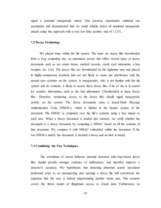 29
signal a potential masquerade attack. Our previous experiments validated our
assumption and demonstrated that we could reliably detect all simulated masquerade
attacks using this approach with a very low false positive rate of 1.12% .
7.2 Decoy Technology
We placed traps within the file system. The traps are decoy files downloaded
from a Fog computing site, an automated service that offers several types of decoy
documents such as tax return forms, medical records, credit card statements, e-bay
receipts, etc. [10]. The decoy files are downloaded by the legitimate user and placed
in highly-conspicuous locations that are not likely to cause any interference with the
normal user activities on the system. A masquerader, who is not familiar with the file
system and its contents, is likely to access these decoy files, if he or she is in search
for sensitive information, such as the bait information 126embedded in these decoy
files. Therefore, monitoring access to the decoy files should signal masquerade
activity on the system. The decoy documents carry a keyed-Hash Message
Authentication Code (HMAC), which is hidden in the header section of the
document. The HMAC is computed over the file’s contents using a key unique to
each user. When a decoy document is loaded into memory, we verify whether the
document is a decoy document by computing a HMAC based on all the contents of
that document. We compare it with HMAC embedded within the document. If the
two HMACs match, the document is deemed a decoy and an alert is issued.
7.3 Combining the Two Techniques
The correlation of search behavior anomaly detection with trap-based decoy
files should provide stronger evidence of malfeasance, and therefore improve a
detector’s accuracy. We hypothesize that detecting abnormal search operations
performed prior to an unsuspecting user opening a decoy file will corroborate the
suspicion that the user is indeed impersonating another victim user. This scenario
covers the threat model of illegitimate access to Cloud data. Furthermore, an
 
