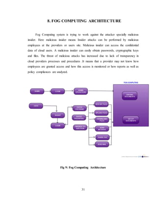 31
8. FOG COMPUTING ARCHITECTURE
Fog Computing system is trying to work against the attacker specially malicious
insider. Here malicious insider means Insider attacks can be performed by malicious
employees at the providers or users site. Malicious insider can access the confidential
data of cloud users. A malicious insider can easily obtain passwords, cryptographic keys
and files. The threat of malicious attacks has increased due to lack of transparency in
cloud providers processes and procedures .It means that a provider may not know how
employees are granted access and how this access is monitored or how reports as well as
policy compliances are analyzed.
Fig 9: Fog Computing Architecture
 