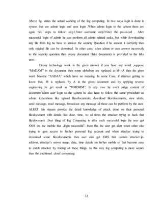 32
Above fig. states the actual working of the fog computing. In two ways login is done in
system that are admin login and user login .When admin login to the system there are
again two steps to follow: step1:Enter username step2:Enter the password . After
successful login of admin he can perform all admin related tasks, but while downloading
any file from fog he have to answer the security Question if he answer it correctly then
only original file can be download. In other case, when admin or user answer incorrectly
to the security question then decoy document (fake document) is provided to the fake
user.
Decoy technology work in the given manner if you have any word ,suppose
“MADAM” in the document then some alphabets are replaced as M->A then the given
word become “AADAA” which have no meaning. In some Case, if attacker getting to
know that, M is replaced by A in the given document and by applying reverse
engineering he get result as “MMDMM”. In any case he can’t judge content of
document.When user login to the system he also have to follow the same procedure as
admin. Operations like upload files/documents, download files/documents, view alerts,
send message, read message, broadcast any message all these can be perform by the user.
ALERT this stream provide the detail knowledge of attack done on their personal
file/document with details like date, time, no of times the attacker trying to hack that
file/document .Best thing of fog Computing is after each successful login the user get
SMS on the mobile that „login successful‟. from this the user get alert when other else
trying to gain access to his/her personal fog account and when attacker trying to
download some files/documents then user also get SMS that contain attacker ip-
address, attacker’s server name, date, time details on his/her mobile so that become easy
to catch attacker by tracing all these things. In this way fog computing is more secure
than the traditional cloud computing.
 