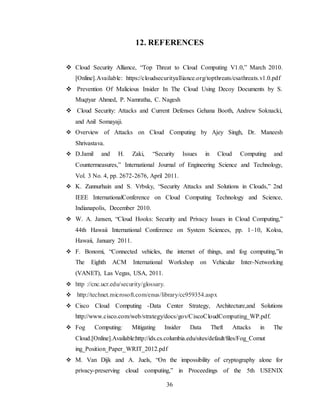 36
12. REFERENCES
 Cloud Security Alliance, “Top Threat to Cloud Computing V1.0,” March 2010.
[Online].Available: https://cloudsecurityalliance.org/topthreats/csathreats.v1.0.pdf
 Prevention Of Malicious Insider In The Cloud Using Decoy Documents by S.
Muqtyar Ahmed, P. Namratha, C. Nagesh
 Cloud Security: Attacks and Current Defenses Gehana Booth, Andrew Soknacki,
and Anil Somayaji.
 Overview of Attacks on Cloud Computing by Ajey Singh, Dr. Maneesh
Shrivastava.
 D.Jamil and H. Zaki, “Security Issues in Cloud Computing and
Countermeasures,” International Journal of Engineering Science and Technology,
Vol. 3 No. 4, pp. 2672-2676, April 2011.
 K. Zunnurhain and S. Vrbsky, “Security Attacks and Solutions in Clouds,” 2nd
IEEE InternationalConference on Cloud Computing Technology and Science,
Indianapolis, December 2010.
 W. A. Jansen, “Cloud Hooks: Security and Privacy Issues in Cloud Computing,”
44th Hawaii International Conference on System Sciences, pp. 1–10, Koloa,
Hawaii, January 2011.
 F. Bonomi, “Connected vehicles, the internet of things, and fog computing,”in
The Eighth ACM International Workshop on Vehicular Inter-Networking
(VANET), Las Vegas, USA, 2011.
 http ://cnc.ucr.edu/security/glossary.
 http://technet.microsoft.com/enus/library/cc959354.aspx
 Cisco Cloud Computing -Data Center Strategy, Architecture,and Solutions
http://www.cisco.com/web/strategy/docs/gov/CiscoCloudComputing_WP.pdf.
 Fog Computing: Mitigating Insider Data Theft Attacks in The
Cloud.[Online].Available:http://ids.cs.columbia.edu/sites/default/files/Fog_Comut
ing_Position_Paper_WRIT_2012.pdf
 M. Van Dijk and A. Juels, “On the impossibility of cryptography alone for
privacy-preserving cloud computing,” in Proceedings of the 5th USENIX
 