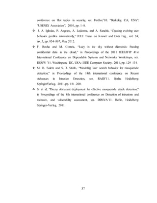 37
conference on Hot topics in security, ser. HotSec’10. ”Berkeley, CA, USA”:
”USENIX Association”, 2010, pp. 1–8.
 J. A. Iglesias, P. Angelov, A. Ledezma, and A. Sanchis, “Creating evolving user
behavior profiles automatically,” IEEE Trans. on Knowl. and Data Eng., vol. 24,
no. 5, pp. 854–867, May 2012.
 F. Rocha and M. Correia, “Lucy in the sky without diamonds: Stealing
confidential data in the cloud,” in Proceedings of the 2011 IEEE/IFIP 41st
International Conference on Dependable Systems and Networks Workshops, ser.
DSNW ’11. Washington, DC, USA: IEEE Computer Society, 2011, pp. 129–134.
 M. B. Salem and S. J. Stolfo, “Modeling user search behavior for masquerade
detection,” in Proceedings of the 14th international conference on Recent
Advances in Intrusion Detection, ser. RAID’11. Berlin, Heidelberg:
SpringerVerlag, 2011, pp. 181–200.
 S. et al, “Decoy document deployment for effective masquerade attack detection,”
in Proceedings of the 8th international conference on Detection of intrusions and
malware, and vulnerability assessment, ser. DIMVA’11. Berlin, Heidelberg:
Springer-Verlag, 2011
 