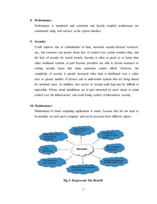 7
8. Performance:
Performance is monitored and consistent and loosely coupled architectures are
constructed using web services as the system interface.
9. Security:
Could improve due to centralization of data, increased security-focused resources,
etc., but concerns can persist about loss of control over certain sensitive data, and
the lack of security for stored kernels. Security is often as good as or better than
other traditional systems, in part because providers are able to devote resources to
solving security issues that many customers cannot afford. However, the
complexity of security is greatly increased when data is distributed over a wider
area or greater number of devices and in multi-tenant systems that are being shared
by unrelated users. In addition, user access to security audit logs may be difficult or
impossible. Private cloud installations are in part motivated by users' desire to retain
control over the infrastructure and avoid losing control of information security.
10. Maintenance:
Maintenance of cloud computing applications is easier, because they do not need to
be installed on each user's computer and can be accessed from different places.
Fig 3: Represents The Benefit
 